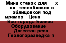 Мини станок для 3-4 х.сл. теплоблоков с облицовкой под мрамор › Цена ­ 90 000 - Все города Бизнес » Оборудование   . Дагестан респ.,Геологоразведка п.